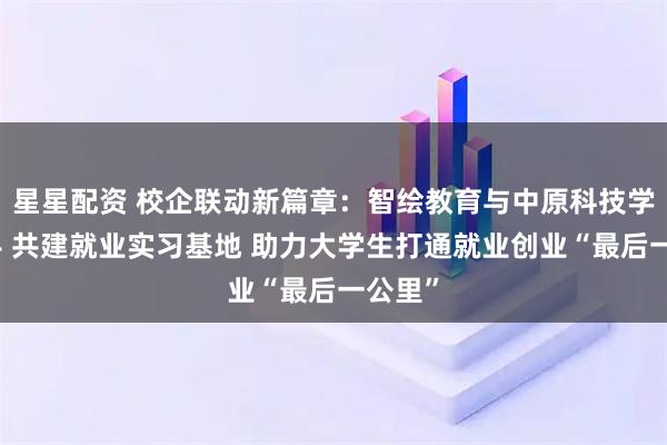 星星配资 校企联动新篇章：智绘教育与中原科技学院携手 共建就业实习基地 助力大学生打通就业创业“最后一公里”