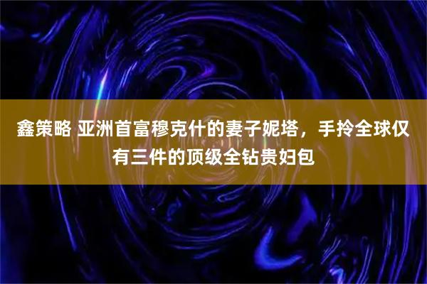 鑫策略 亚洲首富穆克什的妻子妮塔，手拎全球仅有三件的顶级全钻贵妇包