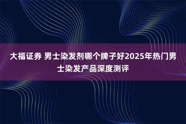 大福证券 男士染发剂哪个牌子好2025年热门男士染发产品深度测评