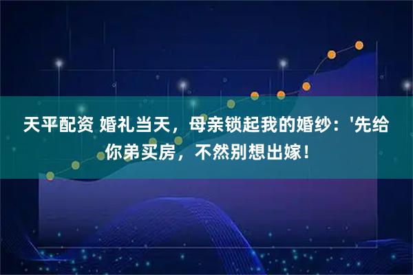 天平配资 婚礼当天，母亲锁起我的婚纱：'先给你弟买房，不然别想出嫁！