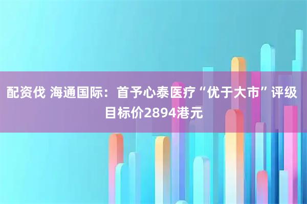 配资伐 海通国际：首予心泰医疗“优于大市”评级 目标价2894港元