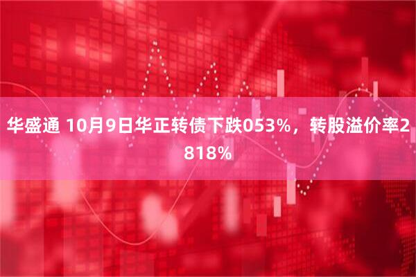 华盛通 10月9日华正转债下跌053%,转股溢价率2818%