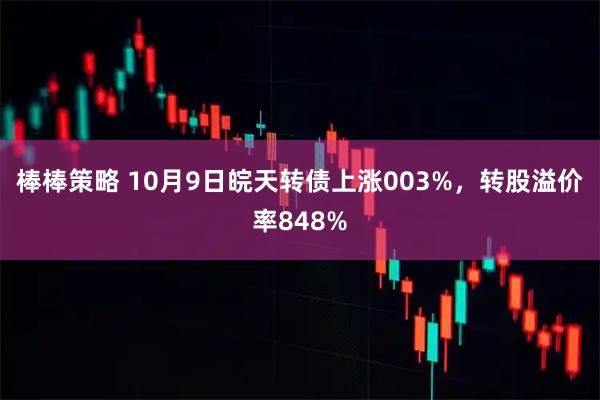 棒棒策略 10月9日皖天转债上涨003%，转股溢价率848%