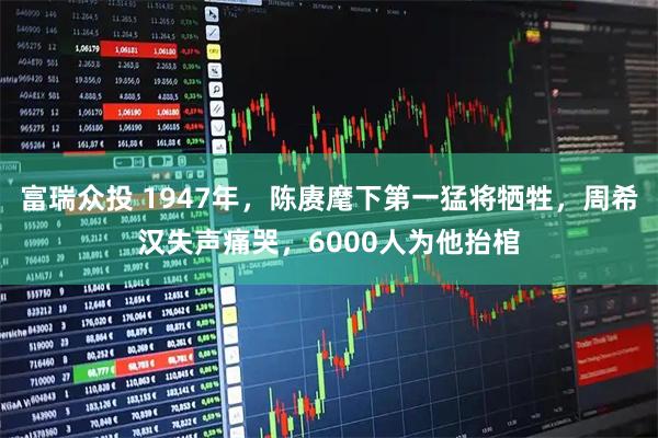 富瑞众投 1947年，陈赓麾下第一猛将牺牲，周希汉失声痛哭，6000人为他抬棺