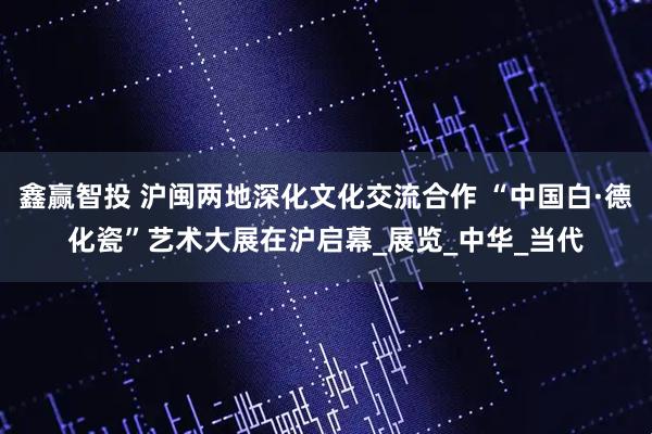 鑫赢智投 沪闽两地深化文化交流合作 “中国白·德化瓷”艺术大展在沪启幕_展览_中华_当代