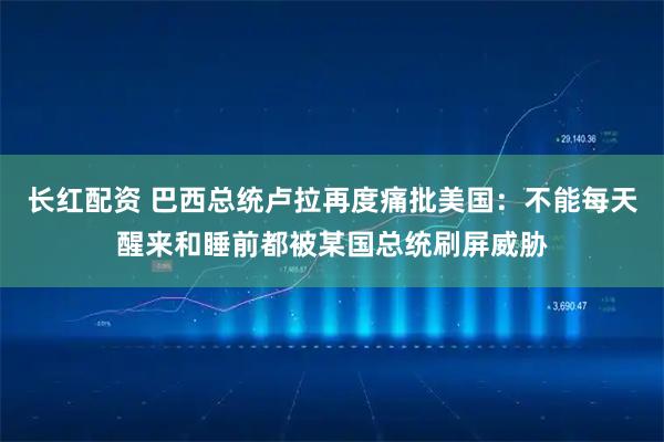 长红配资 巴西总统卢拉再度痛批美国：不能每天醒来和睡前都被某国总统刷屏威胁