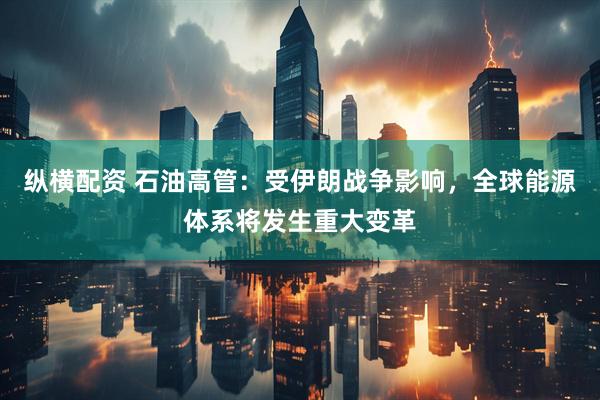纵横配资 石油高管：受伊朗战争影响，全球能源体系将发生重大变革