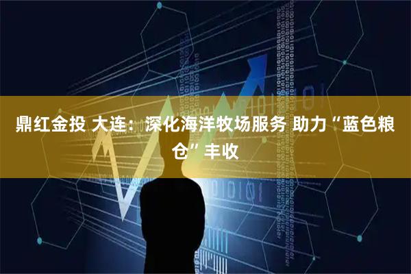 鼎红金投 大连：深化海洋牧场服务 助力“蓝色粮仓”丰收