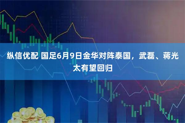 纵信优配 国足6月9日金华对阵泰国，武磊、蒋光太有望回归