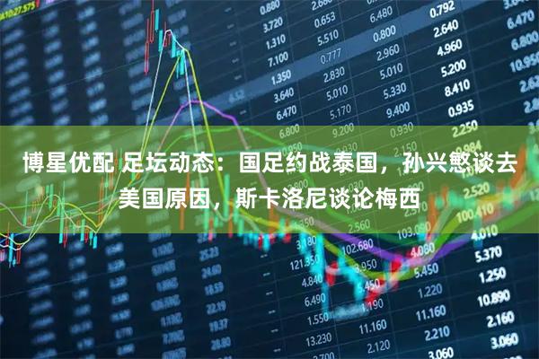 博星优配 足坛动态：国足约战泰国，孙兴慜谈去美国原因，斯卡洛尼谈论梅西