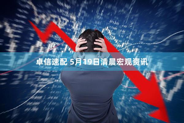 卓信速配 5月19日清晨宏观资讯