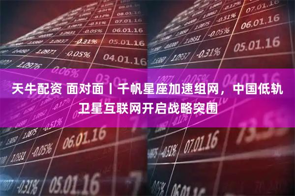 天牛配资 面对面丨千帆星座加速组网，中国低轨卫星互联网开启战略突围