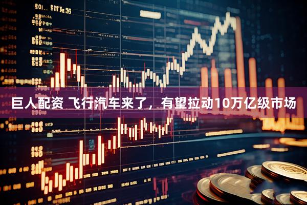 巨人配资 飞行汽车来了，有望拉动10万亿级市场