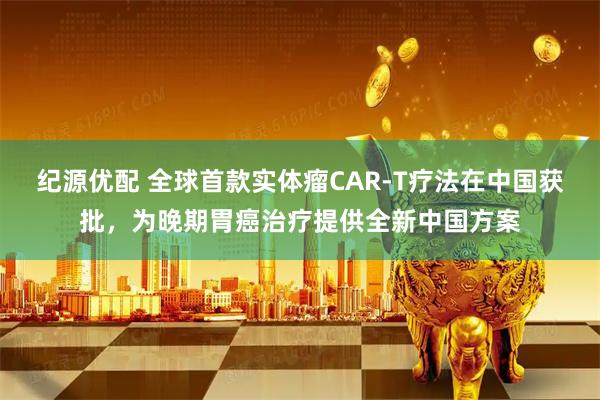 纪源优配 全球首款实体瘤CAR-T疗法在中国获批，为晚期胃癌治疗提供全新中国方案