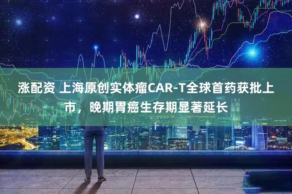 涨配资 上海原创实体瘤CAR-T全球首药获批上市，晚期胃癌生存期显著延长