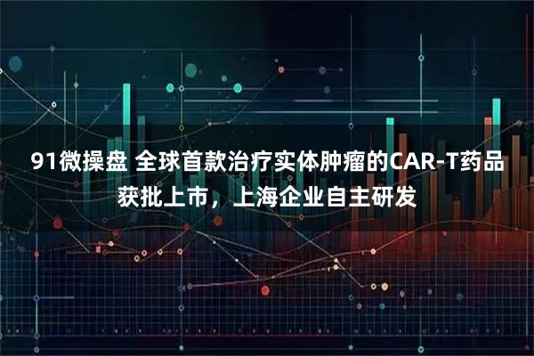 91微操盘 全球首款治疗实体肿瘤的CAR-T药品获批上市，上海企业自主研发