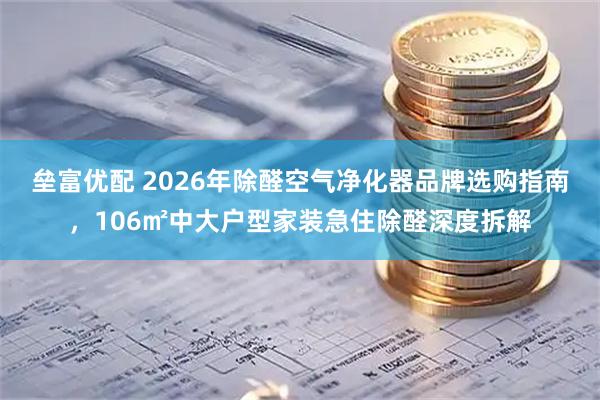 垒富优配 2026年除醛空气净化器品牌选购指南,106㎡中大户型家装急住除醛深度拆解