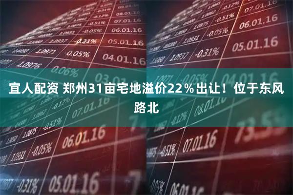 宜人配资 郑州31亩宅地溢价22％出让！位于东风路北