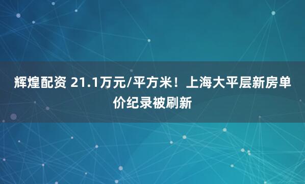 辉煌配资 21.1万元/平方米!上海大平层新房单价纪录被刷新