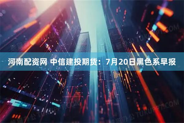 河南配资网 中信建投期货:7月20日黑色系早报